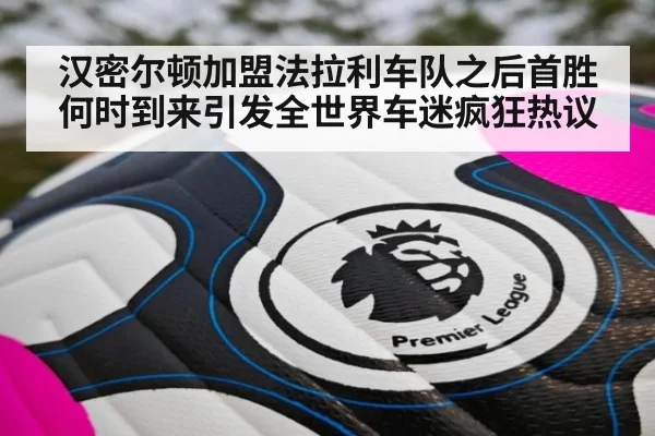 汉密尔顿加盟法拉利车队之后首胜何时到来引发全世界车迷疯狂热议