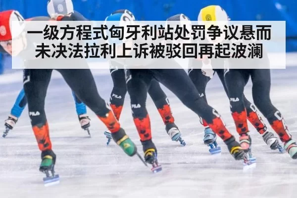 一级方程式匈牙利站处罚争议悬而未决法拉利上诉被驳回再起波澜