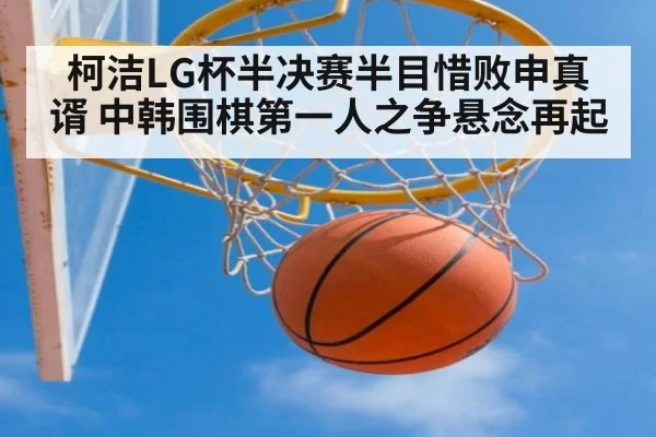 柯洁LG杯半决赛半目惜败申真谞 中韩围棋第一人之争悬念再起